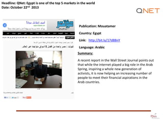 Headline: QNet: Egypt is one of the top 5 markets in the world
Date: October 22nd 2013

Publication: Mouatamer
Country: Egypt

Link: http://bit.ly/17d88nY
Language: Arabic
Summary:
A recent report in the Wall Street Journal points out
that while the internet played a big role in the Arab
Spring, inspiring a whole new generation of
activists, it is now helping an increasing number of
people to meet their financial aspirations in the
Arab countries.

 