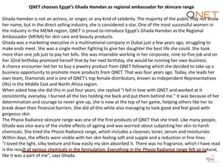 QNET chooses Egypt’s Ghada Hamdan as regional ambassador for skincare range
Ghada Hamdan is not an actress, or singer, or any kind of celebrity. The majority of the public may not know
her name, but in the direct selling industry, she is considered a star. One of the most successful women in
the industry in the MENA region, QNET is proud to introduce Egypt’s Ghada Hamdan as the Regional
Ambassador (MENA) for skin care and beauty products.
Ghada was a marketing executive in a multinational company in Dubai just a few years ago, struggling to
make ends meet. She was a single mother fighting to give her daughter the best life she could. She took
more than one job just to pay her bills. She was miserable working in her corporate, nine-to-five job and on
her 32nd birthday promised herself that by her next birthday, she would be running her own business.
A chance encounter led her to buy a jewelry product from QNET following which she decided to take up a
business opportunity to promote more products from QNET. That was four years ago. Today, she leads her
own team, Diamonds and is one of QNET’s top female distributors, known as Independent Representatives
(IRs) in the Middle East and North Africa region.
When asked how she did this in just four years, she replied "I fell in love with QNET and worked at it
consistently, everyday. I burned all the ties holding me back and put them behind me." It was because of her
determination and courage to never give up, she is now at the top of her game, helping others like her to
break down their financial barriers. She did all this while also managing to look good and feel good with
gorgeous skin.
The Physio Radiance skincare range was one of the first products of QNET that she tried. Like many people,
Ghada was also wary of the visible effects of ageing and was worried about subjecting her skin to harsh
chemicals. She tried the Physio Radiance range, which includes a cleanser, toner, serum and moisturizer.
Within days, the effects were visible with her skin feeling soft and supple and a reduction in fine lines.
"I loved the light, silky texture and how easily my skin absorbed it. There was no fragrance, which I have read
is the result of various chemicals in the formulation. Everything in the Physio Radiance range felt so natural,
like it was a part of me", says Ghada.

 