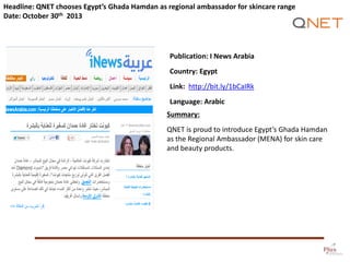 Headline: QNET chooses Egypt’s Ghada Hamdan as regional ambassador for skincare range
Date: October 30th 2013

Publication: I News Arabia
Country: Egypt

Link: http://bit.ly/1bCaIRk
Language: Arabic
Summary:
QNET is proud to introduce Egypt’s Ghada Hamdan
as the Regional Ambassador (MENA) for skin care
and beauty products.

 