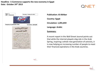 Headline: E-Commerce supports the new economy in Egypt
Date: October 24th 2013

Publication: Al Akhbar
Country: Egypt

Circulation: 1,091,859
Language: Arabic
Summary:
A recent report in the Wall Street Journal points out
that while the internet played a big role in the Arab
Spring, inspiring a whole new generation of activists, it
is now helping an increasing number of people to meet
their financial aspirations in the Arab countries.

 