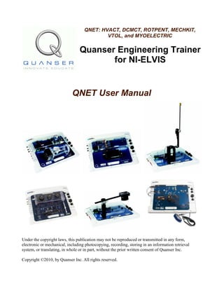 QNET: HVACT, DCMCT, ROTPENT, MECHKIT,
VTOL, and MYOELECTRIC
Quanser Engineering Trainer
for NI-ELVIS
QNET User Manual
Under the copyright laws, this publication may not be reproduced or transmitted in any form,
electronic or mechanical, including photocopying, recording, storing in an information retrieval
system, or translating, in whole or in part, without the prior written consent of Quanser Inc.
Copyright ©2010, by Quanser Inc. All rights reserved.
 