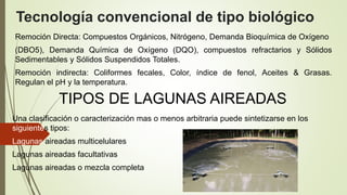 Tecnología convencional de tipo biológico
Remoción Directa: Compuestos Orgánicos, Nitrógeno, Demanda Bioquímica de Oxígeno
(DBO5), Demanda Química de Oxígeno (DQO), compuestos refractarios y Sólidos
Sedimentables y Sólidos Suspendidos Totales.
Remoción indirecta: Coliformes fecales, Color, índice de fenol, Aceites & Grasas.
Regulan el pH y la temperatura.
TIPOS DE LAGUNAS AIREADAS
Una clasificación o caracterización mas o menos arbitraria puede sintetizarse en los
siguientes tipos:
Lagunas aireadas multicelulares
Lagunas aireadas facultativas
Lagunas aireadas o mezcla completa
 