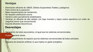 Desventajas
• Generación de lodos secundarios, al igual que los sistemas convencionales.
• Pueden generar olores.
• Mayor requerimiento de espacio que los sistemas convencionales de lodos activados.
• Requiere de aireación artificial, lo que implica un gasto energético.
Ventajas
• Eliminación eficiente de: DBO5, Sólidos Suspendidos Totales y patógenos.
• Fácil control de la operación.
• Bajos requerimientos de mantención.
• No requiere clarificación previa.
• Genera Lodos parcialmente estabilizados.
• Generan un efluente de alta calidad, con baja inversión y bajos costos operativos (un orden de
magnitud menor que convencional).
• Soporta efluentes discontinuos.
 