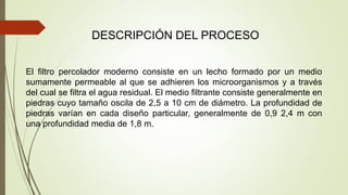 DESCRIPCIÓN DEL PROCESO
El filtro percolador moderno consiste en un lecho formado por un medio
sumamente permeable al que se adhieren los microorganismos y a través
del cual se filtra el agua residual. El medio filtrante consiste generalmente en
piedras cuyo tamaño oscila de 2,5 a 10 cm de diámetro. La profundidad de
piedras varían en cada diseño particular, generalmente de 0,9 2,4 m con
una profundidad media de 1,8 m.
 