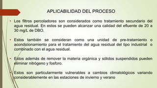 APLICABILIDAD DEL PROCESO
• Los filtros percoladores son considerados como tratamiento secundario del
agua residual. En estos se pueden alcanzar una calidad del efluente de 20 a
30 mg/L de DBO.
• Estos también se consideran como una unidad de pre-tratamiento o
acondicionamiento para el tratamiento del agua residual del tipo industrial o
combinado con el agua residual.
• Estos además de remover la materia orgánica y sólidos suspendidos pueden
eliminar nitrógeno y fosforo.
• Estos son particularmente vulnerables a cambios climatológicos variando
considerablemente en las estaciones de invierno y verano
 