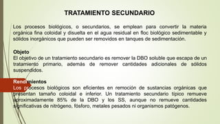 TRATAMIENTO SECUNDARIO
Los procesos biológicos, o secundarios, se emplean para convertir la materia
orgánica fina coloidal y disuelta en el agua residual en floc biológico sedimentable y
sólidos inorgánicos que pueden ser removidos en tanques de sedimentación.
Objeto
El objetivo de un tratamiento secundario es remover la DBO soluble que escapa de un
tratamiento primario, además de remover cantidades adicionales de sólidos
suspendidos.
Rendimientos
Los procesos biológicos son eficientes en remoción de sustancias orgánicas que
presentan tamaño coloidal e inferior. Un tratamiento secundario típico remueve
aproximadamente 85% de la DBO y los SS, aunque no remueve cantidades
significativas de nitrógeno, fósforo, metales pesados ni organismos patógenos.
 