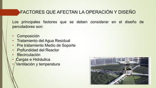 FACTORES QUE AFECTAN LA OPERACIÓN Y DISEÑO
Los principales factores que se deben considerar en el diseño de
percoladores son:
• Composición
• Tratamiento del Agua Residual
• Pre tratamiento Medio de Soporte
• Profundidad del Reactor
• Recirculación
• Cargas e Hidráulica
• Ventilación y temperatura
 