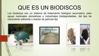 QUE ES UN BIODISCOS
Los biodiscos son un sistema de tratamiento biológico secundario, para
aguas residuales domesticas e industriales biodegradables, del tipo de
crecimiento adherido o reactor de película fija.
 