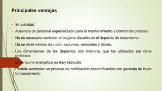 Principales ventajas
• Simplicidad
• Ausencia de personal especializado para el mantenimiento y control del proceso
• No es necesario controlar el oxígeno disuelto en el depósito de tratamiento
• Da un nivel mínimo de ruido, espumas, aerosoles y olores.
• Las dimensiones de los depósitos son menores que los utilizados por otros
procesos
• El consumo energético es muy reducido
• Permite acometer un proceso de nitrificación-desnitrificación con garantía de buen
funcionamiento
 