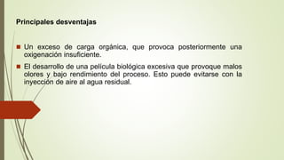  Un exceso de carga orgánica, que provoca posteriormente una
oxigenación insuficiente.
 El desarrollo de una película biológica excesiva que provoque malos
olores y bajo rendimiento del proceso. Esto puede evitarse con la
inyección de aire al agua residual.
Principales desventajas
 