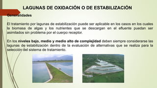 LAGUNAS DE OXIDACIÓN O DE ESTABILIZACIÓN
Generalidades
El tratamiento por lagunas de estabilización puede ser aplicable en los casos en los cuales
la biomasa de algas y los nutrientes que se descargan en el efluente puedan ser
asimilados sin problema por el cuerpo receptor.
En los niveles bajo, medio y medio alto de complejidad deben siempre considerarse las
lagunas de estabilización dentro de la evaluación de alternativas que se realiza para la
selección del sistema de tratamiento.
 