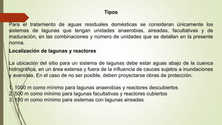 Tipos
Para el tratamiento de aguas residuales domésticas se consideran únicamente los
sistemas de lagunas que tengan unidades anaerobias, aireadas, facultativas y de
maduración, en las combinaciones y número de unidades que se detallan en la presente
norma.
Localización de lagunas y reactores
La ubicación del sitio para un sistema de lagunas debe estar aguas abajo de la cuenca
hidrográfica, en un área extensa y fuera de la influencia de cauces sujetos a inundaciones
y avenidas. En el caso de no ser posible, deben proyectarse obras de protección.
1. 1000 m como mínimo para lagunas anaerobias y reactores descubiertos
2. 500 m como mínimo para lagunas facultativas y reactores cubiertos
3. 100 m como mínimo para sistemas con lagunas aireadas
 