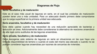 Serie Facultativa y de maduración
Este es el caso más usual de lagunas en serie, en el cual las unidades de maduración
pueden tener una o más unidades. Para un adecuado diseño primero debe comprobarse
que la carga superficial en la primera unidad sea adecuada.
Serie anaerobia, facultativa y de maduración
Esta debe usarse cuando hay necesidad de una reducción apreciable de bacterias y
reducción en área. Adicionalmente debe considerarse la alternativa de reactores anaerobios
de alta tasa como sustitutos de las lagunas anaerobias.
Serie aireada, facultativa y de maduración
Debe escogerse este sistema de lagunas en serie en situaciones en las que haya una
limitada disponibilidad de terreno o cuando el costo del mismo sea elevado o cuando no se
puedan considerar lagunas anaerobias por razones de cercanías de viviendas.
Diagramas de Flujo
 