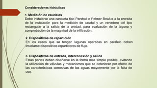 Consideraciones hidráulicas
1. Medición de caudales
Debe instalarse una canaleta tipo Parshall o Palmer Bowlus a la entrada
de la instalación para la medición de caudal y un vertedero del tipo
rectangular a la salida de la unidad, para evaluación de la laguna y
comprobación de la magnitud de la infiltración.
2. Dispositivos de repartición
En los casos que se tengan lagunas operadas en paralelo deben
instalarse dispositivos repartidores de flujo.
3. Dispositivos de entrada, interconexión y salida
Estas partes deben diseñarse en la forma más simple posible, evitando
la utilización de válvulas y mecanismos que se deterioran por efecto de
las características corrosivas de las aguas mayormente por la falta de
uso.
 