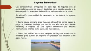 Las características principales de este tipo de lagunas son el
comensalismo entre las algas y bacterias en el estrato superior y la
descomposición anaerobia de los sólidos sedimentados en el fondo.
Lagunas facultativas
Su utilización como unidad de tratamiento en un sistema de lagunas
puede ser:
1. Como laguna primaria única (caso de climas fríos en los cuales la
carga de diseño es tan baja que permite una adecuada remoción de
bacterias) o seguida de una laguna secundaria y/o terciaria
(normalmente referida como laguna de maduración).
2. Como una unidad secundaria después de lagunas anaerobias o
aireadas, para cumplir el propósito de procesar sus efluentes a un
grado mayor.
 
