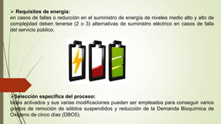  Requisitos de energía:
en casos de fallas o reducción en el suministro de energía de niveles medio alto y alto de
complejidad deben tenerse (2 o 3) alternativas de suministro eléctrico en casos de falla
del servicio público.
Selección específica del proceso:
lodos activados y sus varias modificaciones pueden ser empleados para conseguir varios
grados de remoción de sólidos suspendidos y reducción de la Demanda Bioquímica de
Oxígeno de cinco días (DBO5).
 
