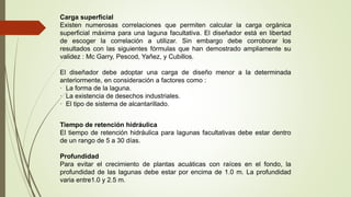 Carga superficial
Existen numerosas correlaciones que permiten calcular la carga orgánica
superficial máxima para una laguna facultativa. El diseñador está en libertad
de escoger la correlación a utilizar. Sin embargo debe corroborar los
resultados con las siguientes fórmulas que han demostrado ampliamente su
validez : Mc Garry, Pescod, Yañez, y Cubillos.
El diseñador debe adoptar una carga de diseño menor a la determinada
anteriormente, en consideración a factores como :
· La forma de la laguna.
· La existencia de desechos industriales.
· El tipo de sistema de alcantarillado.
Tiempo de retención hidráulica
El tiempo de retención hidráulica para lagunas facultativas debe estar dentro
de un rango de 5 a 30 días.
Profundidad
Para evitar el crecimiento de plantas acuáticas con raíces en el fondo, la
profundidad de las lagunas debe estar por encima de 1.0 m. La profundidad
varia entre1.0 y 2.5 m.
 