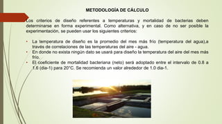 METODOLOGÍA DE CÁLCULO
Los criterios de diseño referentes a temperaturas y mortalidad de bacterias deben
determinarse en forma experimental. Como alternativa, y en caso de no ser posible la
experimentación, se pueden usar los siguientes criterios:
• La temperatura de diseño es la promedio del mes más frío (temperatura del agua),a
través de correlaciones de las temperaturas del aire - agua.
• En donde no exista ningún dato se usará para diseño la temperatura del aire del mes más
frío.
• El coeficiente de mortalidad bacteriana (neto) será adoptado entre el intervalo de 0.8 a
1.6 (dia-1) para 20°C. Se recomienda un valor alrededor de 1.0 dia-1.
 