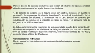 Para el diseño de lagunas facultativas que reciben el efluente de lagunas aireadas
debe tenerse en cuenta las siguientes recomendaciones:
1. El balance de oxígeno en la laguna debe ser positivo, teniendo en cuenta: la
producción de oxígeno por fotosíntesis, la reaireación superficial, la asimilación de los
sólidos volátiles del afluente, la asimilación de la DBO soluble, el consumo por
solubilización de sólidos en la digestión de lodos de fondo y el consumo neto de
oxígeno de los sólidos anaerobios.
2. Deben determinarse los volúmenes de lodo acumulado a partir de la concentración
de sólidos en suspensión en el efluente de la laguna aireada, con una reducción del
50% de sólidos volátiles por digestión anaerobia, una densidad del lodo de 1.03 Kg/l y
un contenido de sólidos del 2% al peso.
Consideraciones hidráulicas
Deben tenerse en cuenta las mismas consideraciones hechas para lagunas
anaerobias.
 