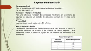 Lagunas de maduración
Carga superficial
Para la remoción de DBO debe usarse la siguiente ecuación :
Csr = 0.941Csa - 7.16
Tiempo de retención hidráulica
Para una adecuada remoción de nematodos intestinales en un sistema de
lagunas se requiere un período de retención nominal de 10 días como
mínimo.
Profundidad
La profundidad puede variar entre 0.9 y 1.5 m.
Metodología de cálculo
Las lagunas de maduración deben dimensionarse para alcanzar la remoción
bacterias necesaria de acuerdo a los criterios de calidad exigidos. Debe
tenerse en cuenta la remoción lograda en los sistemas de tratamiento que
anteceden.
 
