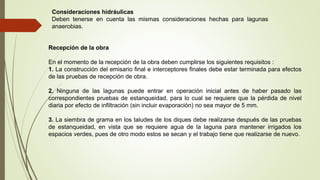 Consideraciones hidráulicas
Deben tenerse en cuenta las mismas consideraciones hechas para lagunas
anaerobias.
Recepción de la obra
En el momento de la recepción de la obra deben cumplirse los siguientes requisitos :
1. La construcción del emisario final e interceptores finales debe estar terminada para efectos
de las pruebas de recepción de obra.
2. Ninguna de las lagunas puede entrar en operación inicial antes de haber pasado las
correspondientes pruebas de estanqueidad, para lo cual se requiere que la pérdida de nivel
diaria por efecto de infiltración (sin incluir evaporación) no sea mayor de 5 mm.
3. La siembra de grama en los taludes de los diques debe realizarse después de las pruebas
de estanqueidad, en vista que se requiere agua de la laguna para mantener irrigados los
espacios verdes, pues de otro modo estos se secan y el trabajo tiene que realizarse de nuevo.
 
