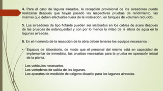 4. Para el caso de laguna aireadas, la recepción provisional de los aireadores puede
realizarse después que hayan pasado las respectivas pruebas de rendimiento, las
mismas que deben efectuarse fuera de la instalación, en tanques de volumen reducido.
5. Los aireadores de tipo flotante pueden ser instalados en los cables de acero después
de las pruebas de estanqueidad y con por lo menos la mitad de la altura de agua en la
lagunas aireadas.
6. En el momento de la recepción de la obra deben tenerse los equipos necesarios :
• Equipos de laboratorio, de modo que el personal del mismo está en capacidad de
implementar de inmediato, las pruebas necesarias para la prueba en operación inicial
de la planta.
· Los vehículos necesarios.
· Los vertederos de salida de las lagunas.
· Los aparatos de medición de oxígeno disuelto para las lagunas aireadas.
 