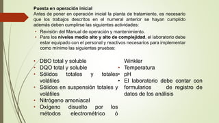 Puesta en operación inicial
Antes de poner en operación inicial la planta de tratamiento, es necesario
que los trabajos descritos en el numeral anterior se hayan cumplido
además deben cumplirse las siguientes actividades:
• Revisión del Manual de operación y mantenimiento.
• Para los niveles medio alto y alto de complejidad, el laboratorio debe
estar equipado con el personal y reactivos necesarios para implementar
como mínimo las siguientes pruebas:
• DBO total y soluble
• DQO total y soluble
• Sólidos totales y totales
volátiles
• Sólidos en suspensión totales y
volátiles
• Nitrógeno amoniacal
• Oxígeno disuelto por los
métodos electrométrico ó
Winkler
• Temperatura
• pH
• El laboratorio debe contar con
formularios de registro de
datos de los análisis
 