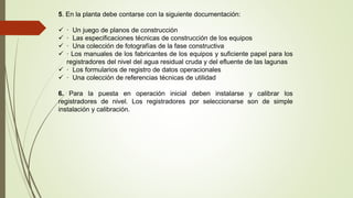 5. En la planta debe contarse con la siguiente documentación:
 · Un juego de planos de construcción
 · Las especificaciones técnicas de construcción de los equipos
 · Una colección de fotografías de la fase constructiva
 · Los manuales de los fabricantes de los equipos y suficiente papel para los
registradores del nivel del agua residual cruda y del efluente de las lagunas
 · Los formularios de registro de datos operacionales
 · Una colección de referencias técnicas de utilidad
6. Para la puesta en operación inicial deben instalarse y calibrar los
registradores de nivel. Los registradores por seleccionarse son de simple
instalación y calibración.
 