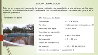 ZANJON DE OXIDACION.
Este es un proceso de tratamiento de aguas residuales correspondiente a una variación de los lodos
activados. Le es inherente la aireación prolongada. Usa un canal cerrado con dos curvas para generar allí la
aireación y la mezcla.
Parámetros de diseño
 