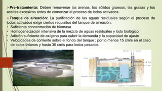 Pre-tratamiento: Deben removerse las arenas, los sólidos gruesos, las grasas y los
aceites excesivos antes de comenzar el proceso de lodos activados.
Tanque de aireación: La purificación de las aguas residuales según el proceso de
lodos activados exige ciertos requisitos del tanque de aireación.
• Suficiente concentración de biomasa
• Homogeneización intensiva de la mezcla de aguas residuales y lodo biológico
• Adición suficiente de oxígeno para cubrir la demanda y la capacidad de ajuste
• Velocidades de corriente sobre el fondo del tanque ; por lo menos 15 cm/s en el caso
de lodos livianos y hasta 30 cm/s para lodos pesados.
 