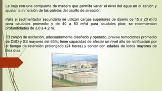 La caja con una compuerta de madera que permita variar el nivel del agua en el zanjón y
ajustar la inmersión de las paletas del cepillo de aireación.
Para el sedimentador secundario se utilizan cargas superiores de diseño de 15 a 20 m3/d
para caudales promedio y de 40 a 80 m3/d para caudales pico; se recomiendan
profundidades de 3,0 a 4,2 m.
El zanjón de oxidación, adecuadamente diseñado y operado, prevee remociones promedio
de DBO y SS mayores del 85%; tiene capacidad de afectar un nivel alto de nitrificación por
el tiempo de retención prolongado (24 horas) y contar con edades de lodos mayores de
diez días.
 