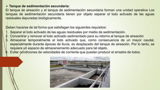  Tanque de sedimentación secundaria:
El tanque de aireación y el tanque de sedimentación secundaria forman una unidad operativa Los
tanques de sedimentación secundaria tienen por objeto separar el lodo activado de las aguas
residuales depuradas biológicamente.
Deben hacerse de tal forma que satisfagan los siguientes requisitos:
1. Separar el lodo activado de las aguas residuales por medio de sedimentación.
2. Concentrar y remover el lodo activado sedimentado para su retorno al tanque de aireación
3. Almacenar temporalmente el lodo activado que, como consecuencia de un mayor caudal,
especialmente durante épocas de lluvia, es desplazado del tanque de aireación. Por lo tanto, se
requiere un espacio de almacenamiento adecuado para tal objeto.
4. Evitar condiciones de velocidades de corriente que puedan producir el arrastre de lodos.
 