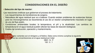 CONSIDERACIONES EN EL DISEÑO
Selección del tipo de reactor:
-Las reacciones cinéticas que gobiernan el proceso de tratamiento.
• Los requerimientos de transferencia de oxígeno.
• Naturaleza del agua residual que va a tratarse: Cuando existan problemas de sustancias tóxicas
para los microorganismos se recomienda el uso de un reactor completamente mezclado en lugar
de uno de flujo pistón.
• Condiciones ambientales locales: la temperatura, el pH y la alcalinidad. Los cambios de
temperatura en el agua residual pueden afectar las tasas de reacción biológicas
• Costos de construcción, operación y mantenimiento.
Los principales nutrientes son el nitrógeno y el fósforo. Debe como mínimo cumplirse la siguiente
relación entre las concentraciones en el agua residual por tratar
DBO : N : P
100 : 5 : 1
 