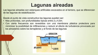 Lagunas aireadas
Las lagunas aireadas son estanques artificiales excavados en el terreno, que se diferencian
de las lagunas de estabilización.
Desde el punto de vista constructivo las lagunas pueden ser:
• Mas profundas, con profundidades típicas entre 2 y 4,5m.
• Con cierta frecuencia son revestidos con una membrana plástica protectora para
minimizar la posibilidad de infiltraciones y reducir el efecto de turbulencia provocada por
los aireadores sobre los terraplenes y el fondo de las lagunas
 