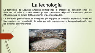 La tecnología de Lagunas Aireadas corresponde al proceso de transición entre los
sistemas naturales y convencionales, ya que operan con oxigenación mecánica, pero su
infraestructura es simple del tipo piscinas impermeabilizadas.
La aireación generalmente es entregada por equipos de aireación superficial, opera en
flujo continuo, sin recirculación de lodos, por esto requieren mayor tiempo de retención que
los sistemas convencionales
La tecnología
 