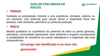 • PERIGO
Condição ou propriedade, inerente a uma substância, atividade, sistema, ou
um processo, com potencial para causar danos a integridade física das
pessoas, meio ambiente, patrimônio ou perda de produção.
• RISCO
Medida qualitativa ou quantitativa do potencial de dano ou perda (pessoas,
patrimônio, continuidade operacional, meio ambiente e imagem) considerando
a probabilidade de ocorrência do evento indesejável e a magnitude das suas
consequências.
Um perigo não identificado é um risco não
gerenciado!
ANÁLISE PRELIMINAR DE
RISCOS
 