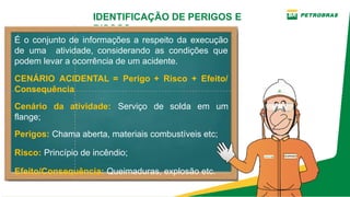 IDENTIFICAÇÃO DE PERIGOS E
RISCOS
É o conjunto de informações a respeito da execução
de uma atividade, considerando as condições que
podem levar a ocorrência de um acidente.
CENÁRIO ACIDENTAL = Perigo + Risco + Efeito/
Consequência
Cenário da atividade: Serviço de solda em um
flange;
Perigos: Chama aberta, materiais combustíveis etc;
Risco: Princípio de incêndio;
Efeito/Consequência: Queimaduras, explosão etc.
 