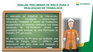 ANÁLISE PRELIMINAR DE RISCO PARA A
REALIZAÇÃO DE TRABALHOS
A execução de trabalhos de intervenção,
manutenção, montagem, desmontagem,
construção, inspeção e reparo de instalações,
equipamentos ou sistemas realizados nas áreas
industriais da PETROBRAS devem ser
precedidos pela emissão de uma Permissão de
Trabalho (PT) por escrito.
No planejamento da PT deve ser realizada uma
Análise de Perigos Nível 1 (APN­1) pelo
responsável pela área onde será realizado o
serviço (emitente da PT).
 