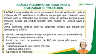 A APN­1 é uma análise de riscos na forma de lista de verificação, onde o
emitente da PT verificará a existência de perigos que mereçam mais
atenção para a realização dos serviços, caso um desses perigos esteja
presente, deverá ser emitida também uma Análise de Perigos Nível 2
(APN­2).
Como exemplos pode­se citar os seguintes perigos que devem ser
verificados na APN­1:
a) contato com equipamento energizado (sistema pressurizado e elétrico);
b) Contato com temperatura extrema;
c) Local com risco de presença de H2S de forma não prevista em
procedimento;
d) Trabalhos acima de dois metros (NR­35);
e) Trabalhos sobre o mar;
f) Operações de mergulho.
ANÁLISE PRELIMINAR DE RISCO PARA A
REALIZAÇÃO DE TRABALHOS
 
