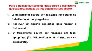 PE‐3UBC‐02497 – ANEXO H‐1 ‐ TREINAMENTO NR 12 – OFICINAS ‐ MANUTENÇÃO UO‐BC
Para o bom aproveitamento deste curso é mandatório
que sejam cumpridas as três determinações abaixo:
1. O treinamento deverá ser realizado no horário de
trabalho do(a)    empregado(a);
2. Reservar um horário específico para realizar o
treinamento;
3. O treinamento deverá ser realizado em local
apropriado (Ex.: Não realizar o treinamento na sala
de controle).
 