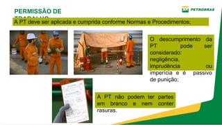 PERMISSÃO DE
TRABALHO
A PT deve ser aplicada e cumprida conforme Normas e Procedimentos;
O descumprimento da
PT pode ser
considerado:
negligência,
imprudência ou
imperícia e é passivo
de punição;
A PT não podem ter partes
em branco e nem conter
rasuras.
 