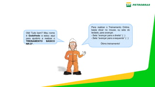 PE‐3UBC‐02497 – ANEXO H‐1 ‐ TREINAMENTO NR 12 – OFICINAS ‐ MANUTENÇÃO UO‐BC
Olá! Tudo bem? Meu nome
é Godofredo e estou aqui
para ajudá­lo a realizar o
TREINAMENTO BÁSICO
NR­37 .
Para realizar o Treinamento Online,
basta clicar no mouse, ou seta do
teclado, para avançar.
­ Seta “avançar para a direita” ( )
­ Seta “avançar para a esquerda” ( )
Ótimo treinamento!
 
