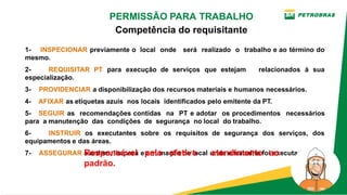 1­ INSPECIONAR previamente o local onde será realizado o trabalho e ao término do
mesmo.
2­ REQUISITAR PT para execução de serviços que estejam relacionados à sua
especialização.
3­    PROVIDENCIAR a disponibilização dos recursos materiais e humanos necessários.
4­    AFIXAR as etiquetas azuis  nos locais  identificados pelo emitente da PT.
5­ SEGUIR as recomendações contidas na PT e adotar os procedimentos necessários
para  a manutenção  das  condições  de  segurança  no local  do trabalho.
6­ INSTRUIR os executantes sobre os requisitos de segurança dos serviços, dos
equipamentos e das áreas.
7­    ASSEGURAR a ordem, limpeza e arrumação do local onde o trabalho foi executado.
Responsável pelo efetivo atendimento ao
padrão.
PERMISSÃO PARA TRABALHO
Competência do requisitante
 
