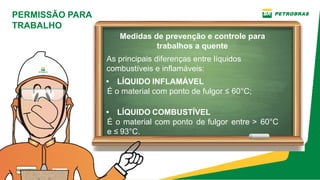 PERMISSÃO PARA
TRABALHO
• LÍQUIDO INFLAMÁVEL
É o material com ponto de fulgor ≤ 60°C;
• LÍQUIDO COMBUSTÍVEL
É o material com ponto de fulgor entre > 60°C
e ≤ 93°C.
As principais diferenças entre líquidos
combustíveis e inflamáveis:
Medidas de prevenção e controle para
trabalhos a quente
 