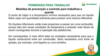 O ponto de fulgor é a temperatura mínima necessária para que um liquido
libere vapor em quantidade suficiente para produzir uma mistura inflamável.
Os líquidos inflamáveis estão mais propensos a passar por uma combustão,
porque eles tem essas condições de temperatura e pressão mais fáceis de
serem conseguidas durante a operação das plataformas.
Em contrapartida, é mais difícil obter as condições necessárias para que o
liquido combustível entre em combustão. Seria necessária uma fonte de
ignição, por exemplo, uma fagulha ou uma centelha.
PERMISSÃO PARA TRABALHO
Medidas de prevenção e controle para trabalhos a
quente
 