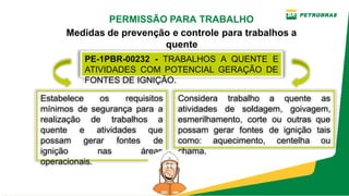 PE­1PBR­00232 ­ TRABALHOS A QUENTE E
ATIVIDADES COM POTENCIAL GERAÇÃO DE
FONTES DE IGNIÇÃO.
PERMISSÃO PARA TRABALHO
Medidas de prevenção e controle para trabalhos a
quente
Considera trabalho a quente as
atividades de soldagem, goivagem,
esmerilhamento, corte ou outras que
possam gerar fontes de ignição tais
como: aquecimento, centelha ou
chama.
Estabelece os requisitos
mínimos de segurança para a
realização de trabalhos a
quente e atividades que
possam gerar fontes de
ignição nas áreas
operacionais.
 