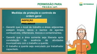PERMISSÃO PARA
TRABALHO
INSPEÇÃO
PRELIMINAR
• O trabalho a quente seja executado por trabalhador
capacitado.
Medidas de proteção e controle de
ordem geral
• Garantir que o local de trabalho e áreas adjacentes
estejam limpos, secos e isentos de agentes
combustíveis, inflamáveis, tóxicos e contaminantes;
• Garantir que a área somente seja liberada após
constatação da ausência de atividades
incompatíveis com o trabalho a quente;
 