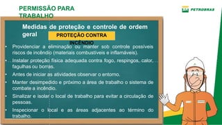 Medidas de proteção e controle de ordem
geral
• Providenciar a eliminação ou manter sob controle possíveis
riscos de incêndio (materiais combustíveis e inflamáveis).
• Instalar proteção física adequada contra fogo, respingos, calor,
fagulhas ou borras.
• Antes de iniciar as atividades observar o entorno.
• Manter desimpedido e próximo a área de trabalho o sistema de
combate a incêndio.
• Sinalizar e isolar o local de trabalho para evitar a circulação de
pessoas.
• Inspecionar o local e as áreas adjacentes ao término do
trabalho.
PERMISSÃO PARA
TRABALHO
PROTEÇÃO CONTRA
INCÊNDIO
 