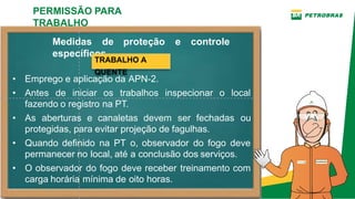 Medidas de proteção e controle
específicos
• Emprego e aplicação da APN­2.
• Antes de iniciar os trabalhos inspecionar o local
fazendo o registro na PT.
• As aberturas e canaletas devem ser fechadas ou
protegidas, para evitar projeção de fagulhas.
• Quando definido na PT o, observador do fogo deve
permanecer no local, até a conclusão dos serviços.
• O observador do fogo deve receber treinamento com
carga horária mínima de oito horas.
PERMISSÃO PARA
TRABALHO
TRABALHO A
QUENTE
 