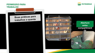 Boas práticas para
trabalhos a quente
Verificar antes de execução das
tarefas a existência de
canaletas, grades de piso e
vãos por onde possam passar
fagulhas e borras
incandescentes, que possam
alcançar outras áreas
adjacentes e materiais
combustíveis.
PERMISSÃO PARA
TRABALHO
Abertura
entre
compartiment
os
 